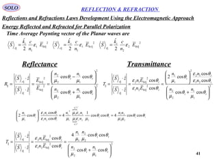 41
SOLO REFLECTION & REFRACTION
Energy Reflected and Refracted for Parallel Polarization
2
||01
1
|| 2
ˆ
i
i
i
E
n
ck
S ε=

Time Average Poynting vector of the Planar waves are
2
||01
1
|| 2
ˆ
r
r
r
E
n
ck
S ε=
 2
||02
2
|| 2
ˆ
t
t
t
E
n
ck
S ε=

2
1
1
2
2
2
1
1
2
2
2
||0
2
||0
||
||
||
coscos
coscos
ˆ
ˆ






+






−
==
⋅
⋅
=
ti
ti
i
r
i
r
nn
nn
E
E
zS
zS
R
θ
µ
θ
µ
θ
µ
θ
µ


2
1
1
2
2
21
12
2
1
1
2
||021
2
||012
||
||
||
coscos
cos
cos
cos2
cos
cos
ˆ
ˆ






+






==
⋅
⋅
=
ti
i
t
i
ii
tt
i
t
nn
n
nn
En
En
zS
zS
T
θ
µ
θ
µ
θε
θε
θ
µ
θε
θε




titi
cn
cn
i
t
i
nn
n
nn
n
nn
θθ
µµ
θθ
µεµ
εµ
µθε
θε
θ
µ
coscos4coscos
1
4
cos
cos
cos2
21
21
2211
122
1
2
1
21
12
2
1
1
22
1
22
2
==





2
1
1
2
2
2
2
1
1
2
||021
2
||012
||
||
||
coscos
coscos4
cos
cos
ˆ
ˆ






+
==
⋅
⋅
=
ti
ti
ii
tt
i
t
nn
nn
En
En
zS
zS
T
θ
µ
θ
µ
θθ
µµ
θε
θε


Reflectance Transmittance
Reflections and Refractions Laws Development Using the Electromagnetic Approach
 