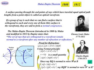 45
Malus-Dupin TheoremSOLO
Étienne Louis Malus
1775-1812
A surface passing through the end points of rays which have traveled equal optical path
lengths from a point object is called an optical wavefront.
1808 1812
If a group of ray is such that we can find a surface that is
orthogonal to each and every one of them (this surface is
the wavefront), they are said to form a normal congruence.
The Malus-Dupin Theorem (introduced in 1808 by Malus
and modified in 1812 by Dupin) states that:
“The set of rays that are orthogonal to a wavefront remain
normal to a wavefront after any number of refraction or reflections.”
Charles Dupin
1784-1873
Using Fermat principle
[ ] [ ]'' BQBAVApathoptical ==
[ ] [ ] ( )2
'' εOAVAAQA +=
VQ=ε is a small quantity
[ ] [ ] ( )2
'' εOBQBAQA +=
Since ray BQ is normal to wave W at B
[ ] [ ] ( )2
εOBQAQ +=
[ ] [ ] ( )2
'' εOQBQA += ray BQB’ is normal to wave W’ at B’
Proof for Refraction:
n
'n
P
Q
VA
P’
A'
B B'
Wavefront
from P Wavefront
to P'
 