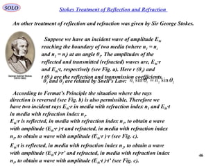 46
Stokes Treatment of Reflection and RefractionSOLO
An other treatment of reflection and refraction was given by Sir George Stokes.
Suppose we have an incident wave of amplitude E0i
reaching the boundary of two media (where n1 = ni
and n2 = nt) at an angle θ1. The amplitudes of the
reflected and transmitted (refracted) waves are, E0i·r
and E0i·t, respectively (see Fig. a). Here r (θ1) and
t (θ2) are the reflection and transmission coefficients.
According to Fermat’s Principle the situation where the rays
direction is reversed (see Fig. b) is also permissible. Therefore we
have two incident rays E0i·r in media with refraction index n1 and E0i·t
in media with refraction index n2.
E0i·r is reflected, in media with refraction index n1, to obtain a wave
with amplitude (E0i·r )·t and refracted, in media with refraction index
n2, to obtain a wave with amplitude (E0i·r )·r (see Fig. c).
E0i·t is reflected, in media with refraction index n2, to obtain a wave
with amplitude (E0i·t )·r’ and refracted, in media with refraction index
n1, to obtain a wave with amplitude (E0i·t )·t’ (see Fig. c).
θ1 and θ2 are related by Snell’s Law: 2211 sinsin θθ nn =
 