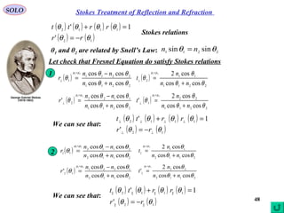 48
Stokes Treatment of Reflection and RefractionSOLO
( ) ( ) ( ) ( )
( ) ( )12
1112
'
1'
θθ
θθθθ
rr
rrtt
−=
=+
Stokes relations
Let check that Fresnel Equation do satisfy Stokes relations
( )
2211
11
2
coscos
cos221
θθ
θ
θ
µµ
nn
n
t
+
=
=
⊥
2112
11
||
coscos
cos221
θθ
θµµ
nn
n
t
+
=
=
( )
2211
2211
1
coscos
coscos21
θθ
θθ
θ
µµ
nn
nn
r
+
−
=
=
⊥
( )
2112
2112
1||
coscos
coscos21
θθ
θθ
θ
µµ
nn
nn
r
+
−
=
=
( )
2211
22
1
coscos
cos2
'
21
θθ
θ
θ
µµ
nn
n
t
+
=
=
⊥
( )
2211
1122
2
coscos
coscos
'
21
θθ
θθ
θ
µµ
nn
nn
r
+
−
=
=
⊥
1
( ) ( ) ( ) ( )
( ) ( )12
1112
'
1'
θθ
θθθθ
⊥⊥
⊥⊥⊥⊥
−=
=+
rr
rrtt
We can see that:
2
2112
22
||
coscos
cos2
'
21
θθ
θµµ
nn
n
t
+
=
=
( )
2112
1221
1||
coscos
coscos
'
21
θθ
θθ
θ
µµ
nn
nn
r
+
−
=
=
( ) ( ) ( ) ( )
( ) ( )1||2||
1||1||1||2||
'
1'
θθ
θθθθ
rr
rrtt
−=
=+
We can see that:
θ1 and θ2 are related by Snell’s Law: 2211 sinsin θθ nn =
 