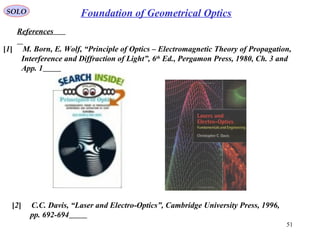 51
SOLO
References
Foundation of Geometrical Optics
[1] M. Born, E. Wolf, “Principle of Optics – Electromagnetic Theory of Propagation,
Interference and Diffraction of Light”, 6th
Ed., Pergamon Press, 1980, Ch. 3 and
App. 1
[2] C.C. Davis, “Laser and Electro-Optics”, Cambridge University Press, 1996,
pp. 692-694
 