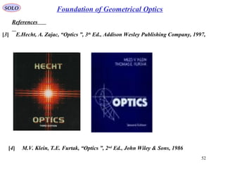 52
SOLO
References
Foundation of Geometrical Optics
[3] E.Hecht, A. Zajac, “Optics ”, 3th
Ed., Addison Wesley Publishing Company, 1997,
[4] M.V. Klein, T.E. Furtak, “Optics ”, 2nd
Ed., John Wiley & Sons, 1986
 
