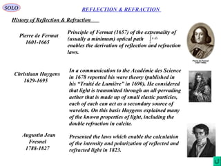 6
REFLECTION & REFRACTIONSOLO
History of Reflection & Refraction
Pierre de Fermat
1601-1665
Principle of Fermat (1657) of the extremality of
(usually a minimum) optical path
enables the derivation of reflection and refraction
laws.
∫
2
1
P
P
dsn
Christiaan Huygens
1629-1695
In a communication to the Académie des Science
in 1678 reported his wave theory (published in
his “Traité de Lumière” in 1690). He considered
that light is transmitted through an all-pervading
aether that is made up of small elastic particles,
each of each can act as a secondary source of
wavelets. On this basis Huygens explained many
of the known properties of light, including the
double refraction in calcite.
Augustin Jean
Fresnel
1788-1827
Presented the laws which enable the calculation
of the intensity and polarization of reflected and
refracted light in 1823.
 