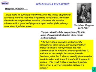 7
REFLECTION & REFRACTIONSOLO
Huygens Principle
Christiaan Huygens
1629-1695
Every point on a primary wavefront serves the source of spherical
secondary wavelets such that the primary wavefront at some later
time is the envelope o these wavelets. Moreover, the wavelets
advance with a speed and frequency equal to that of the primary
wave at each point in space.
“We have still to consider, in studying the
spreading of these waves, that each particle of
matter in which a wave proceeds not only
communicates its motion to the next particle to it,
which is on the straight line drawn from the
luminous point, but it also necessarily gives a motion
to all the other which touch it and which oppose its
motion. The result is that around each particle
there arises a wave of which this particle is a
center.”
Huygens visualized the propagtion of light in
terms of mechanical vibration of an elastic
medium (ether).
 