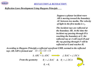 8
REFLECTION & REFRACTIONSOLO
Reflection Laws Development Using Huygens Principle
Suppose a planar incident wave
AB is moving toward the boundary
AC between two media. The velocity
of light in the first media is v1.
The incident rays are reflected at
the boundary AB. At the time the
incident ray passing through B is
reaching the boundary at C, the
reflected ray at A will reach D and
the ray passing through F will be
reflected at G and reaches H.
According to Huygens Principle a reflected wavefront CHD, normal to the reflected
rays AD, GH is formed and CBGHFGAD =+=
ADCABC ∆=∆
DCABAC ri ∠=∠= θθ &From the geometry
DCABAC ∠=∠
ri θθ =
 
