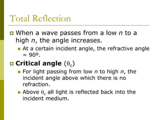 Total Reflection
 When a wave passes from a low n to a
high n, the angle increases.
 At a certain incident angle, the refractive angle
= 90º.
 Critical angle (c)
 For light passing from low n to high n, the
incident angle above which there is no
refraction.
 Above c all light is reflected back into the
incident medium.
 