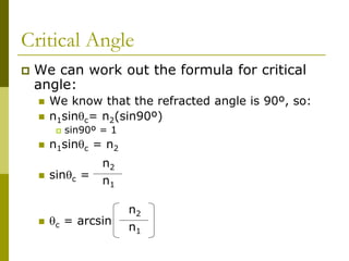 Critical Angle
 We can work out the formula for critical
angle:
 We know that the refracted angle is 90º, so:
 n1sinc= n2(sin90º)
 sin90º = 1
 n1sinc = n2
 sinc =
 c = arcsin
n2
n1
n2
n1
 