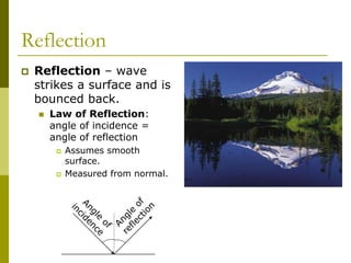 Reflection
 Reflection – wave
strikes a surface and is
bounced back.
 Law of Reflection:
angle of incidence =
angle of reflection
 Assumes smooth
surface.
 Measured from normal.
 