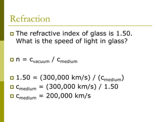 Refraction
 The refractive index of glass is 1.50.
What is the speed of light in glass?
 n = cvacuum / cmedium
 1.50 = (300,000 km/s) / (cmedium)
 cmedium = (300,000 km/s) / 1.50
 cmedium = 200,000 km/s
 