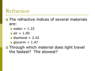 Refraction
 The refractive indices of several materials
are:
 water = 1.33
 air = 1.00
 diamond = 2.42
 glycerin = 1.47
 Through which material does light travel
the fastest? The slowest?
 