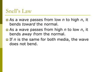 Snell’s Law
 As a wave passes from low n to high n, it
bends toward the normal.
 As a wave passes from high n to low n, it
bends away from the normal.
 If n is the same for both media, the wave
does not bend.
 