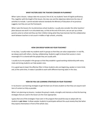 WHAT FACTORS DOES THE TEACHER CONSIDER IN PLANNING?

When I plan a lesson, I always take into account, first of all, my students’ level of English proficiency.
This, together with the length of the lesson, the class size and the objectives determine the class of
activities to include. I cannot exclude national standards the Ministry of Education of my province
suggests, but they are just the framework.

When I plan the lessons for my elementary school students, I usually also consider the other teachers’
plans because we work in an articulated way, so that at the end of the term, we can put up a show:
parents come to school and they see their children doing what they have learned. But this collaborative
work between teachers is not usual in middle or high schools, unluckily.




                             HOW CAN GROUP WORK AID YOUR TEACHING?

In my class, I usually make my students work in groups so that they can value cooperation: in real life,
we always work with others, sharing, collaborating. Students ought to know that success is more
meaningful if it is shared with the people they are usually with.

I usually try to mix people in the groups so that they establish a good working relationship with every
mate and strong students can help weaker ones.

It is a good way to lower the affective filter in those students who are beginning, weaker or more timid,
and, at the same time, it makes it possible to work with different learning styles in the class.




                     HOW DO YOU USE LEARNING STRATEGIES IN YOUR TEACHING?

In my lessons I use learning strategies to get the best out of every student so that they can acquire each
item of content as fully as possible.

When I am planning my lessons, I analyze the group’s needs, strengths and interests so that the learning
strategies that are used in the lesson are the most appropriate.

I guess that one of the strategies I have seen in the program that would be easy to adopt with my
students is pair share: it allows weaker students to participate without the usual anxiety they feel when
they express themselves in front of the whole class.
 