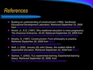 References Building an understanding of constructivism (1995). Southwest Educational Development Laboratory. Retrieved September 23, 2008 from  http://www.sedl.org/scimath/compass/v01n03/understand.html   Hirsch, Jr., E.D. (1997). Why traditional education is more progressive.  The American Enterprise, 42-45.  Retrieved September 23, 2008 from  http://www.taemag.com/docLib/20030228_traditionaledMA97.pdf   Murphy, E. (1997). Constructivism: From philosophy to practice. Retrieved September 20, 2008 from  http:// www.stemnet.nf.ca/~elmurphy/emurphy/cle.html   Neill, J. (2005, January 26) John Dewey, the modern father of experiential education. Retrieved September 22, 2008 from  http:// wilderdom.com/experiential/ExperientialDewey.html   Sachse, T. (2002). TLC experiential learning: Experiential learning theory. Retrieved September 22, 2008, from  http://www.usoe.k12.ut.us/ate/tlc/cda/experiential.htm 