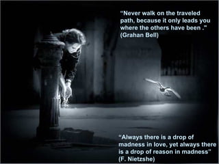“ Never walk on the traveled path, because it only   leads you where the others have been   ."  (Grahan Bell)  “ Always there is a drop of madness in love, yet always there is a drop of reason in madness”   (F. Nietzshe) 