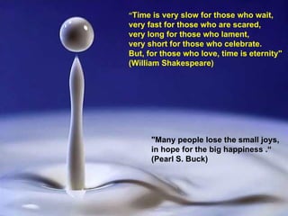 “ Time is very slow for those who wait, very fast for those who are scared,  very long for those who lament,  very short for those who celebrate.  But, for those who love, time is eternity"    (William Shakespeare) "Many people lose the small joys, in hope for the big happiness   .“ (Pearl S. Buck) 