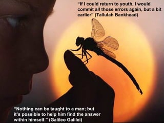 “ If I could return to youth, I would commit all those errors again, but a bit earlier”  (Tallulah Bankhead) “ Nothing can be taught to a man; but it’s possible to help him find the answer within himself."  (Galileo Galilei) 