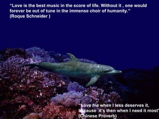 “ Love is the best music in the score of life. Without it , one would forever be out of tune in the immense choir of humanity." (Roque Schneider ) “ Love me when I less deserves it, because  it’s then when I need it most" (Chinese Proverb) 