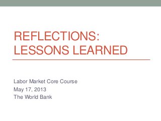 REFLECTIONS:
LESSONS LEARNED
Labor Market Core Course
May 17, 2013
The World Bank
 