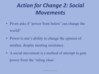 Action for Change 2: Social
Movements
• Piven asks if ‘power from below’ can change the
world?
• Power is one’s ability to change the opinion of
another, despite meeting resistance.
• A social movement is a method of attempt to gain
power from the ‘ruling class’.
17246082 Emma Cook
 