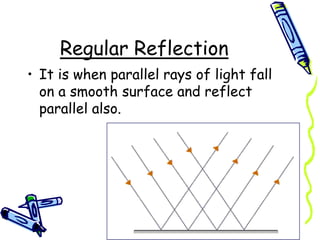 Regular Reflection
• It is when parallel rays of light fall
on a smooth surface and reflect
parallel also.
 