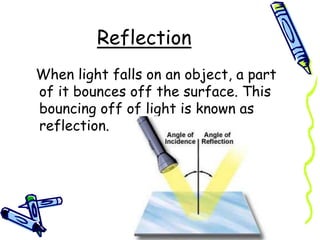 Reflection
When light falls on an object, a part
of it bounces off the surface. This
bouncing off of light is known as
reflection.
 