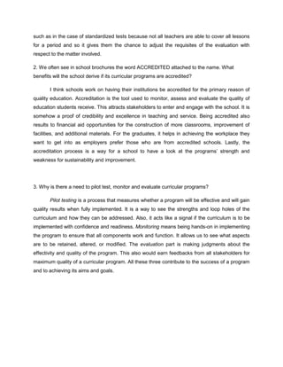 such as in the case of standardized tests because not all teachers are able to cover all lessons 
for a period and so it gives them the chance to adjust the requisites of the evaluation with 
respect to the matter involved. 
2. We often see in school brochures the word ACCREDITED attached to the name. What 
benefits will the school derive if its curricular programs are accredited? 
I think schools work on having their institutions be accredited for the primary reason of 
quality education. Accreditation is the tool used to monitor, assess and evaluate the quality of 
education students receive. This attracts stakeholders to enter and engage with the school. It is 
somehow a proof of credibility and excellence in teaching and service. Being accredited also 
results to financial aid opportunities for the construction of more classrooms, improvement of 
facilities, and additional materials. For the graduates, it helps in achieving the workplace they 
want to get into as employers prefer those who are from accredited schools. Lastly, the 
accreditation process is a way for a school to have a look at the programs’ strength and 
weakness for sustainability and improvement. 
3. Why is there a need to pilot test, monitor and evaluate curricular programs? 
Pilot testing is a process that measures whether a program will be effective and will gain 
quality results when fully implemented. It is a way to see the strengths and loop holes of the 
curriculum and how they can be addressed. Also, it acts like a signal if the curriculum is to be 
implemented with confidence and readiness. Monitoring means being hands-on in implementing 
the program to ensure that all components work and function. It allows us to see what aspects 
are to be retained, altered, or modified. The evaluation part is making judgments about the 
effectivity and quality of the program. This also would earn feedbacks from all stakeholders for 
maximum quality of a curricular program. All these three contribute to the success of a program 
and to achieving its aims and goals. 
 