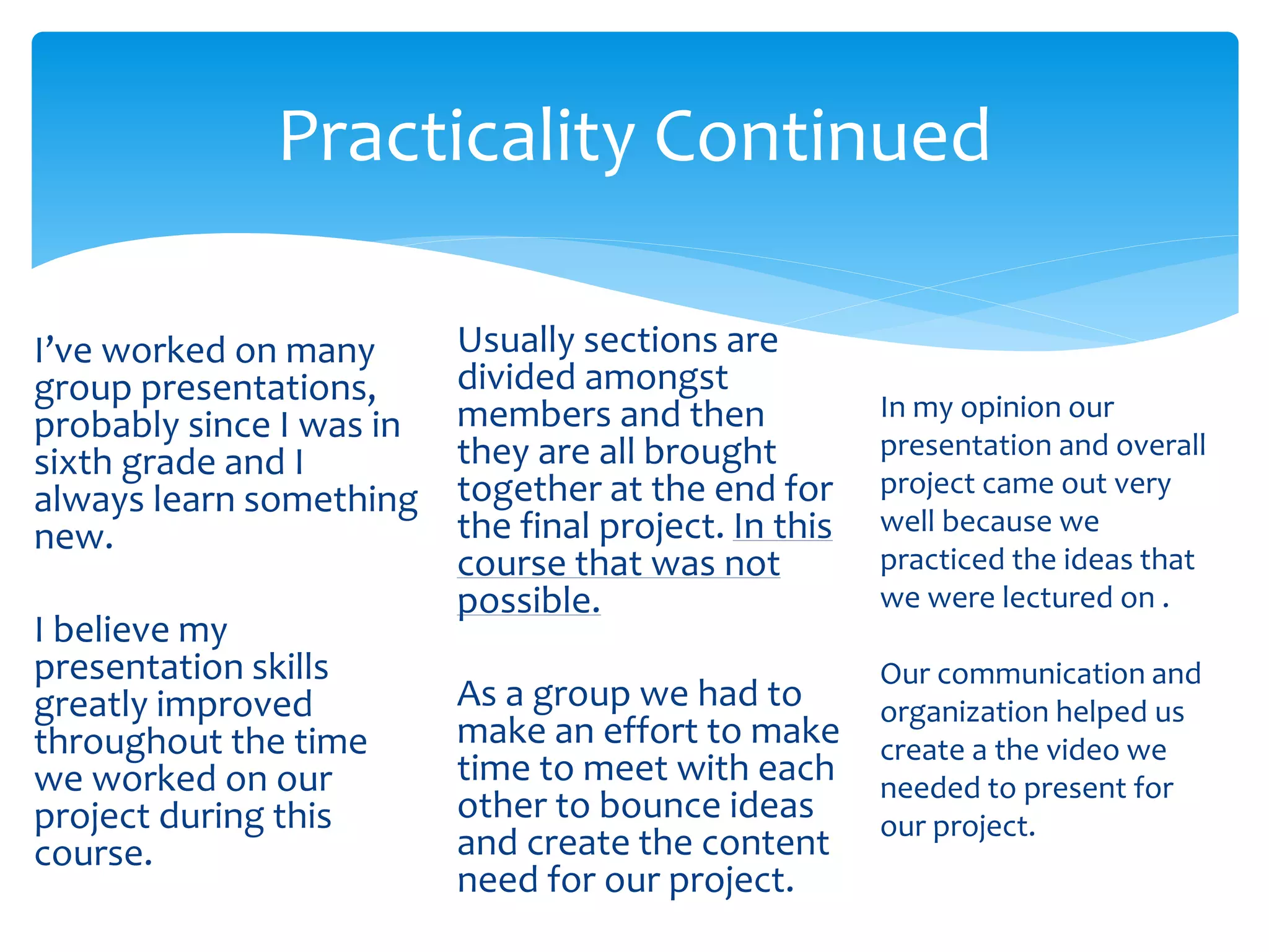 Practicality Continued
I’ve worked on many
group presentations,
probably since I was in
sixth grade and I
always learn something
new.
I believe my
presentation skills
greatly improved
throughout the time
we worked on our
project during this
course.
Usually sections are
divided amongst
members and then
they are all brought
together at the end for
the final project. In this
course that was not
possible.
As a group we had to
make an effort to make
time to meet with each
other to bounce ideas
and create the content
need for our project.
In my opinion our
presentation and overall
project came out very
well because we
practiced the ideas that
we were lectured on .
Our communication and
organization helped us
create a the video we
needed to present for
our project.
 