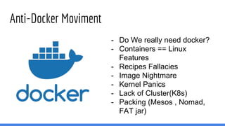 Anti-Docker Moviment
- Do We really need docker?
- Containers == Linux
Features
- Recipes Fallacies
- Image Nightmare
- Kernel Panics
- Lack of Cluster(K8s)
- Packing (Mesos , Nomad,
FAT jar)
 