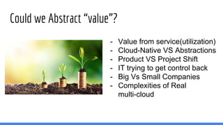 Could we Abstract “value”?
- Value from service(utilization)
- Cloud-Native VS Abstractions
- Product VS Project Shift
- IT trying to get control back
- Big Vs Small Companies
- Complexities of Real
multi-cloud
 