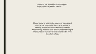 (Shaun of the dead foley link in blogger)
https://youtu.be/F8sWC3H3Tcc
I found trying to balance the volume of each sound
effect on the video quite hard it after a while of
messing with the volume it became quite easy.
Another thing that was quite difficult was the timing of
the sounds as if you are even a second out it ruins
the whole effect.
 