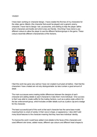 1/5/2021
I have been working on character design. I have created the first two of my characters for
the video game: Alberto (the character that would be played) and a generic enemy
character. I have had to design: hair, accessories, and clothing to help the player define
which characters are hostile and which ones are friendly. One thing I have done is use
different colours to allow the player to see the different factions/groups in the game. These
colours resemble different characteristics of the factions.
I feel this work has gone very well as I have not created much pixel art before. I feel that the
characters I have created are not only distinguishable but also contain a good amount of
detail.
The main successes were creating visible differences between the designs of each
character and adding details to each character to make them more individual. One success
is that I was able to create outfits for the rivaling factions, such as a police-style uniform for
the law enforcement group, which includes smaller details such as a police cap and a badge
for the character.
The least successful part of this work is that each character has the same base model,
meaning there is a lack of variety in their size or shape, or appearance, I also didn't add
many facial features to the character meaning that they have less individual identity.
To improve the work I could have added more details to the faces of the characters and
used different skin tones, added noses, different eye colours and different head shapes to
 