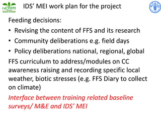 Feeding decisions:
• Revising the content of FFS and its research
• Community deliberations e.g. field days
• Policy deliberations national, regional, global
FFS curriculum to address/modules on CC
awareness raising and recording specific local
weather, biotic stresses (e.g. FFS Diary to collect
on climate)
Interface between training related baseline
surveys/ M&E and IDS’ MEI
IDS’ MEI work plan for the project
 