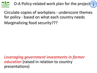 Circulate copies of workplans - underscore themes
for policy - based on what each country needs
Marginalizing food security???
Leveraging government investments in farmer
education (raised in relation to country
presentations)
O-A Policy-related work plan for the project
 