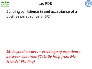 Building confidence in and acceptance of a
positive perspective of SRI
SRI beyond borders – exchange of experience
between countries (“A Little Help from My
Friends” like Phu)
Lao PDR
 