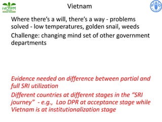 Where there’s a will, there’s a way - problems
solved - low temperatures, golden snail, weeds
Challenge: changing mind set of other government
departments
Evidence needed on difference between partial and
full SRI utilization
Different countries at different stages in the “SRI
journey” - e.g., Lao DPR at acceptance stage while
Vietnam is at institutionalization stage
Vietnam
 