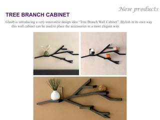 New products
TREE BRANCH CABINET
Gloob is introducing a very innovative design idea “Tree Branch Wall Cabinet”. Stylish in its own way
   this wall cabinet can be used to place the accessories in a more elegant way.




                                                                          Gloob’s Own Copyrighted
                                                                                          design
 