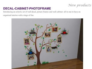 New products
DECAL-CABINET-PHOTOFRAME
Introducing an eclectic set of wall decal, picture frames and wall cabinet- all in one to have an
organized interior with a tinge of fun.




                                                                             Gloob’s Own Copyrighted
                                                                                             design
 