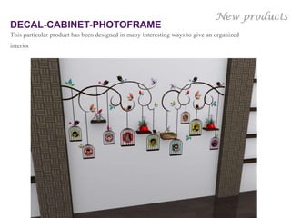 New products
DECAL-CABINET-PHOTOFRAME
This particular product has been designed in many interesting ways to give an organized
interior




                                                                          Gloob’s Own Copyrighted
                                                                                          design
 