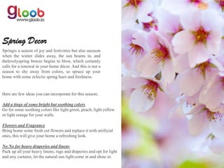 Spring Decor
Springis a season of joy and festivities but also aseason
when the winter slides away, the sun beams in, and
thelovelyspring breeze begins to blow, which certainly
calls for a renewal in your home décor. And this is not a
season to shy away from colors, so spruce up your
home with some eclectic spring hues and freshness.


Here are few ideas you can incorporate for this season;

Add a tinge of some bright but soothing colors
Go for some soothing colors like light green, peach, light yellow
or light orange for your walls.

Flowers and Fragrance
Bring home some fresh cut flowers and replace it with artificial
ones, this will give your home a refreshing look.

No No for heavy draperies and linens
Pack up all your heavy linens, rugs and draperies and opt for light
and airy curtains, let the natural sun light come in and shine in.
 