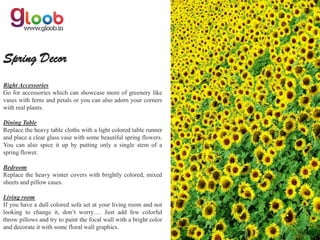 Spring Decor
Right Accessories
Go for accessories which can showcase more of greenery like
vases with ferns and petals or you can also adorn your corners
with real plants.

Dining Table
Replace the heavy table cloths with a light colored table runner
and place a clear glass vase with some beautiful spring flowers.
You can also spice it up by putting only a single stem of a
spring flower.

Bedroom
Replace the heavy winter covers with brightly colored, mixed
sheets and pillow cases.

Living room
If you have a dull colored sofa set at your living room and not
looking to change it, don’t worry…. Just add few colorful
throw pillows and try to paint the focal wall with a bright color
and decorate it with some floral wall graphics.
 