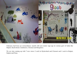 February had been an extraordinary month with new dealer sign ups in various part of India like
Rajkot, Hyderabad, Coimbatore, Chennai and Bangalore.

We are also coming up with 7 new stores 2 each in Hyderabad and Chennai and 1 each in Raipur,
Rajkot and Pune.
 