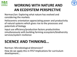 WORKING WITH NATURE AND
AN ECOSYSTEM PERSPECTIVE
Norman/Jan: Exploring what nature has evolved and
considering the markets
Heliocentric orientation appreciating power and productivity
of natural systems which gives rise to the processes and
potentials of biology
Input use efficiency/production factors productivities
simultaneously with building farming ecosystem/biodiversity
services/system resilience
SCIENCE AND THINKING…
Norman: Microbiological dimension?
How do we apply this in FFS? Implications for curriculum
development…
 