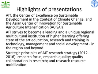 Highlights of presentations
AIT, the Center of Excellence on Sustainable
Development in the Context of Climate Change, and
the Asian Center of Innovation for Sustainable
Agriculture Intensification (ACISAI)
AIT strives to become a leading and a unique regional
multicultural institution of higher learning offering
state of the art education, research and training in
technology, management and social development - in
the region and beyond
Strategic principles of AIT research strategy (2012-
2016): research focus; research quality; quality
collaboration in research; and research resource
mobilization
 