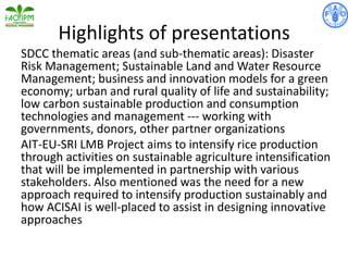 Highlights of presentations
SDCC thematic areas (and sub-thematic areas): Disaster
Risk Management; Sustainable Land and Water Resource
Management; business and innovation models for a green
economy; urban and rural quality of life and sustainability;
low carbon sustainable production and consumption
technologies and management --- working with
governments, donors, other partner organizations
AIT-EU-SRI LMB Project aims to intensify rice production
through activities on sustainable agriculture intensification
that will be implemented in partnership with various
stakeholders. Also mentioned was the need for a new
approach required to intensify production sustainably and
how ACISAI is well-placed to assist in designing innovative
approaches
 