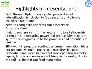 Highlights of presentations
Prof. Norman Uphoff…on a global perspective of
intensification in relation to food security and climate
changes adaptation:
need to change the concepts and practices of
“intensification”
major paradigm shift from an egocentric to a heliocentric
orientation appreciating power and productivity of natural
systems which gives rise to the processes and potentials of
biology
SRI – work in progress; continuous farmer innovation; ideas
not technology; menu not recipe; mobilizes biological
protentials and processes rather than depending on costly
inputs; farmer and environment friendly; promoting life in
the soil – a life that can feed humankind
 