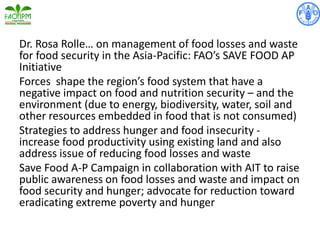 Dr. Rosa Rolle… on management of food losses and waste
for food security in the Asia-Pacific: FAO’s SAVE FOOD AP
Initiative
Forces shape the region’s food system that have a
negative impact on food and nutrition security – and the
environment (due to energy, biodiversity, water, soil and
other resources embedded in food that is not consumed)
Strategies to address hunger and food insecurity -
increase food productivity using existing land and also
address issue of reducing food losses and waste
Save Food A-P Campaign in collaboration with AIT to raise
public awareness on food losses and waste and impact on
food security and hunger; advocate for reduction toward
eradicating extreme poverty and hunger
 