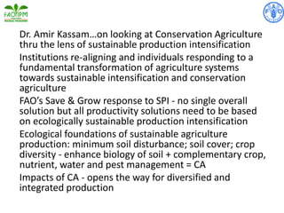 Dr. Amir Kassam…on looking at Conservation Agriculture
thru the lens of sustainable production intensification
Institutions re-aligning and individuals responding to a
fundamental transformation of agriculture systems
towards sustainable intensification and conservation
agriculture
FAO’s Save & Grow response to SPI - no single overall
solution but all productivity solutions need to be based
on ecologically sustainable production intensification
Ecological foundations of sustainable agriculture
production: minimum soil disturbance; soil cover; crop
diversity - enhance biology of soil + complementary crop,
nutrient, water and pest management = CA
Impacts of CA - opens the way for diversified and
integrated production
 
