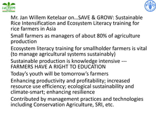 Mr. Jan Willem Ketelaar on…SAVE & GROW: Sustainable
Rice Intensification and Ecosystem Literacy training for
rice farmers in Asia
Small farmers as managers of about 80% of agriculture
production
Ecosystem literacy training for smallholder farmers is vital
(to manage agricultural systems sustainably)
Sustainable production is knowledge intensive ---
FARMERS HAVE A RIGHT TO EDUCATION
Today’s youth will be tomorrow’s farmers
Enhancing productivity and profitability; increased
resource use efficiency; ecological sustainability and
climate-smart; enhancing resilience
Contributed by management practices and technologies
including Conservation Agriculture, SRI, etc.
 