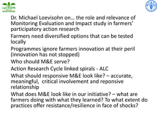 Dr. Michael Loevisohn on… the role and relevance of
Monitoring Evaluation and Impact study in farmers’
participatory action research
Farmers need diversified options that can be tested
locally
Programmes ignore farmers innovation at their peril
(innovation has not stopped)
Who should M&E serve?
Action Research Cycle linked spirals - ALC
What should responsive M&E look like? – accurate,
meaningful, critical involvement and reponsive
relationship
What does M&E look like in our initiative? – what are
farmers doing with what they learned? To what extent do
practices offer resistance/resilience in face of shocks?
 