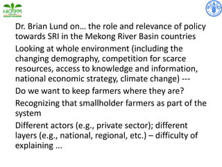 Dr. Brian Lund on… the role and relevance of policy
towards SRI in the Mekong River Basin countries
Looking at whole environment (including the
changing demography, competition for scarce
resources, access to knowledge and information,
national economic strategy, climate change) ---
Do we want to keep farmers where they are?
Recognizing that smallholder farmers as part of the
system
Different actors (e.g., private sector); different
layers (e.g., national, regional, etc.) – difficulty of
explaining ...
 